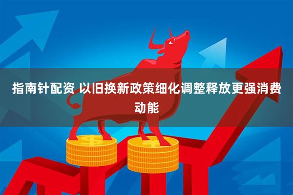 指南针配资 以旧换新政策细化调整释放更强消费动能