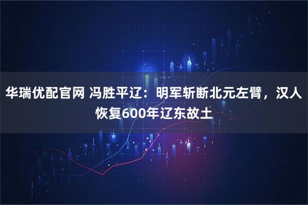 华瑞优配官网 冯胜平辽：明军斩断北元左臂，汉人恢复600年辽东故土