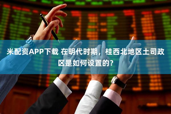 米配资APP下载 在明代时期,桂西北地区土司政区是如何设置的?