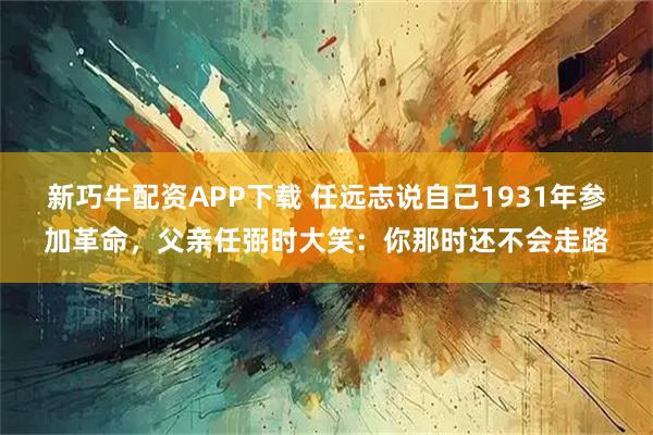 新巧牛配资APP下载 任远志说自己1931年参加革命,父亲任弼时大笑:你那时还不会走路