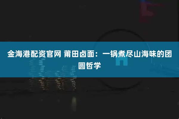 金海港配资官网 莆田卤面：一锅煮尽山海味的团圆哲学