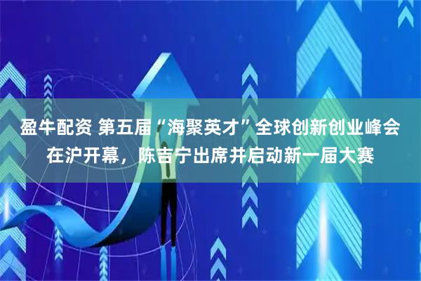 盈牛配资 第五届“海聚英才”全球创新创业峰会在沪开幕，陈吉宁出席并启动新一届大赛