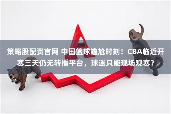 策略股配资官网 中国篮球尴尬时刻!CBA临近开赛三天仍无转播平台,球迷只能现场观赛?