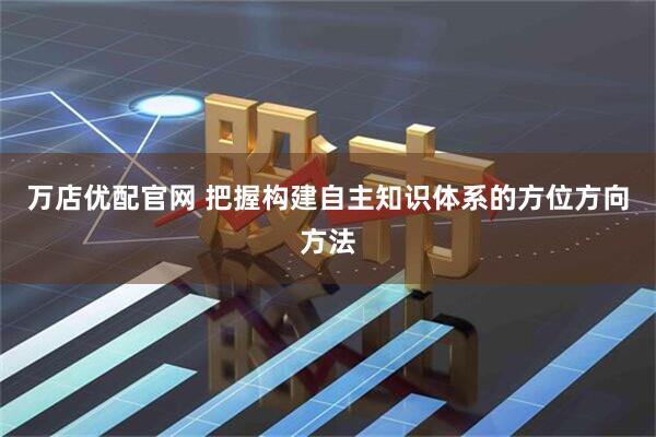 万店优配官网 把握构建自主知识体系的方位方向方法