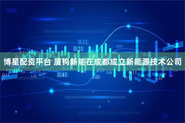 博星配资平台 厦钨新能在成都成立新能源技术公司