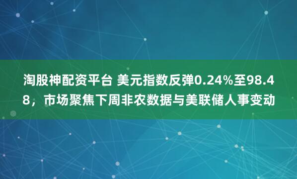 淘股神配资平台 美元指数反弹0.24%至98.48，市场聚焦下周非农数据与美联储人事变动