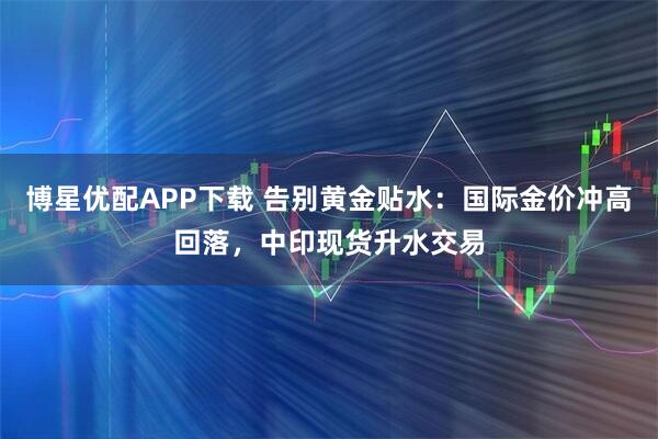博星优配APP下载 告别黄金贴水：国际金价冲高回落，中印现货升水交易