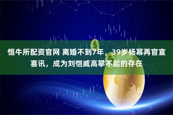 恒牛所配资官网 离婚不到7年，39岁杨幂再官宣喜讯，成为刘恺威高攀不起的存在