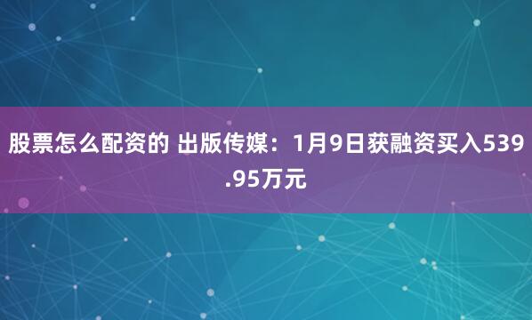 股票怎么配资的 出版传媒：1月9日获融资买入539.95万元