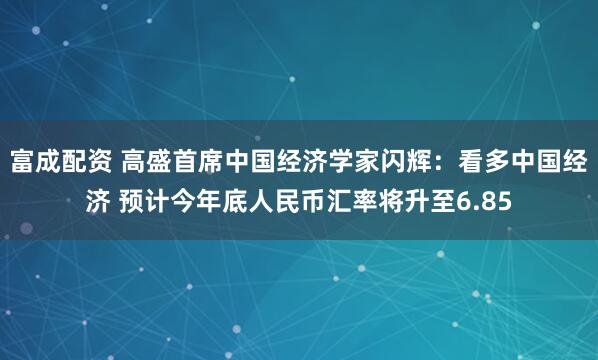 富成配资 高盛首席中国经济学家闪辉：看多中国经济 预计今年底人民币汇率将升至6.85