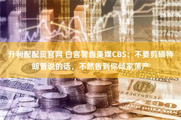 升利配配资官网 白宫警告美媒CBS：不要剪辑特朗普说的话，不然告到你倾家荡产