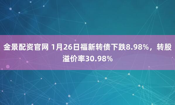 金景配资官网 1月26日福新转债下跌8.98%，转股溢价率30.98%