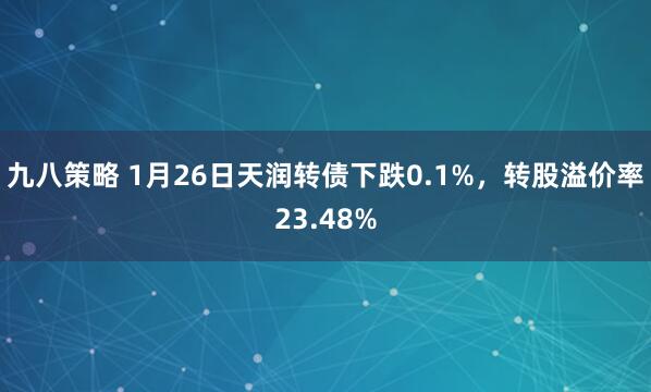 九八策略 1月26日天润转债下跌0.1%，转股溢价率23.48%