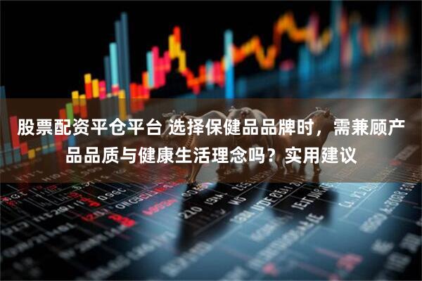 股票配资平仓平台 选择保健品品牌时，需兼顾产品品质与健康生活理念吗？实用建议