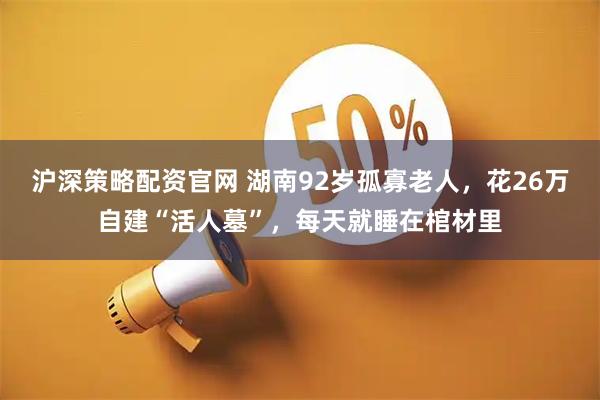 沪深策略配资官网 湖南92岁孤寡老人，花26万自建“活人墓”，每天就睡在棺材里