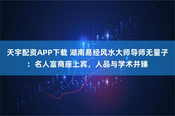 天宇配资APP下载 湖南易经风水大师导师无量子：名人富商座上宾，人品与学术并臻
