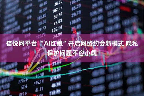 倍悦网平台 “AI红娘”开启网络约会新模式 隐私保护问题不容小觑