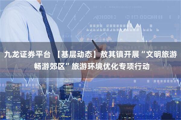 九龙证券平台 【基层动态】敖其镇开展“文明旅游 畅游郊区”旅游环境优化专项行动