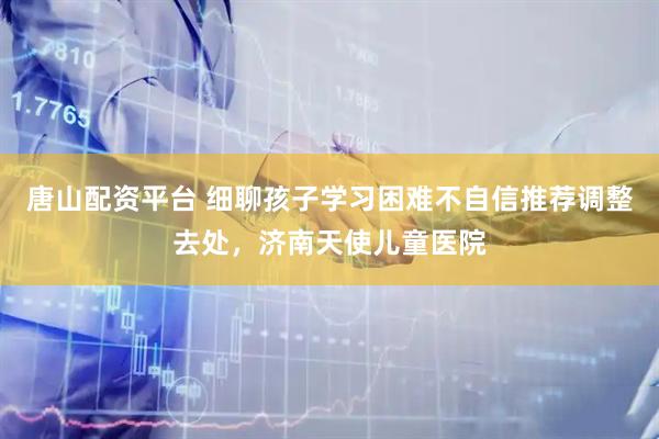 唐山配资平台 细聊孩子学习困难不自信推荐调整去处,济南天使儿童医院