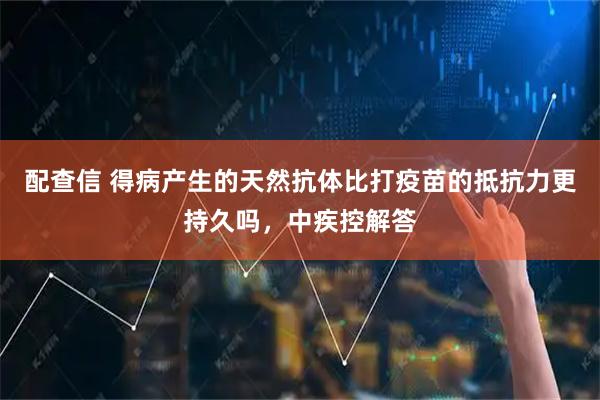 配查信 得病产生的天然抗体比打疫苗的抵抗力更持久吗,中疾控解答