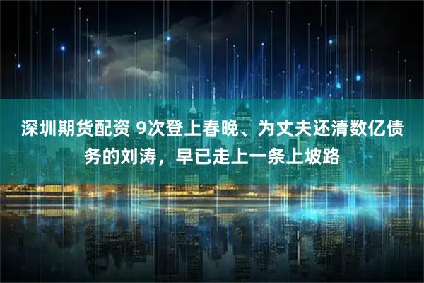 深圳期货配资 9次登上春晚、为丈夫还清数亿债务的刘涛，早已走上一条上坡路