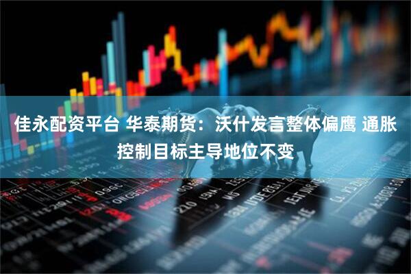 佳永配资平台 华泰期货：沃什发言整体偏鹰 通胀控制目标主导地位不变