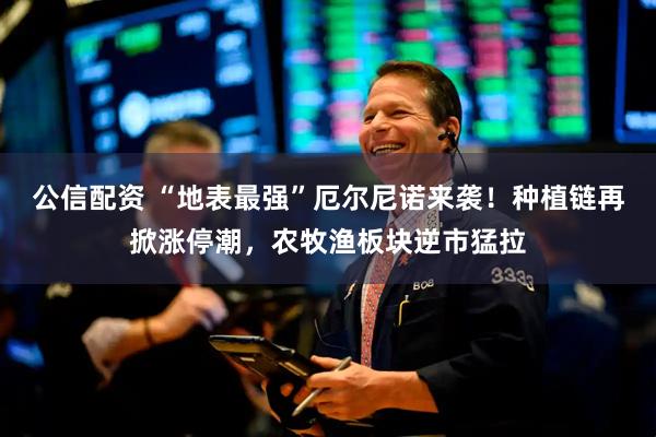 公信配资 “地表最强”厄尔尼诺来袭！种植链再掀涨停潮，农牧渔板块逆市猛拉