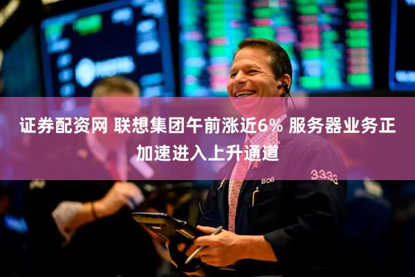证券配资网 联想集团午前涨近6% 服务器业务正加速进入上升通道
