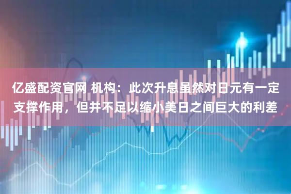 亿盛配资官网 机构：此次升息虽然对日元有一定支撑作用，但并不足以缩小美日之间巨大的利差