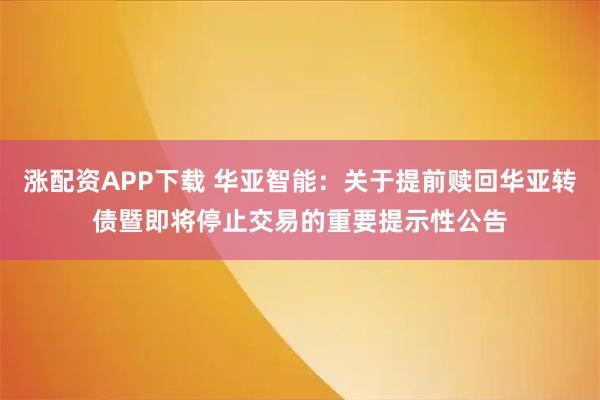 涨配资APP下载 华亚智能：关于提前赎回华亚转债暨即将停止交易的重要提示性公告